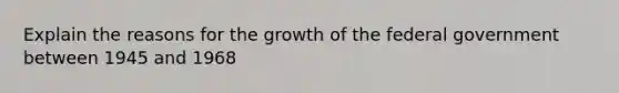 Explain the reasons for the growth of the federal government between 1945 and 1968