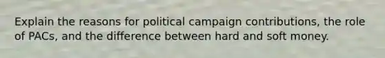 Explain the reasons for political campaign contributions, the role of PACs, and the difference between hard and soft money.