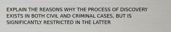 EXPLAIN THE REASONS WHY THE PROCESS OF DISCOVERY EXISTS IN BOTH CIVIL AND CRIMINAL CASES, BUT IS SIGNIFICANTLY RESTRICTED IN THE LATTER