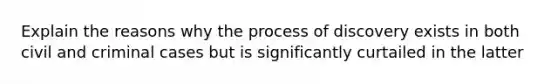 Explain the reasons why the process of discovery exists in both civil and criminal cases but is significantly curtailed in the latter