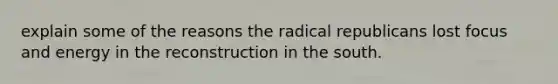 explain some of the reasons the radical republicans lost focus and energy in the reconstruction in the south.