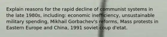 Explain reasons for the rapid decline of communist systems in the late 1980s, including: economic inefficiency, unsustainable military spending, Mikhail Gorbachev's reforms, Mass protests in Eastern Europe and China, 1991 soviet coup d'etat.