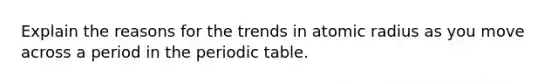 Explain the reasons for the trends in atomic radius as you move across a period in the periodic table.