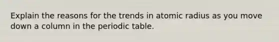 Explain the reasons for the trends in atomic radius as you move down a column in the periodic table.