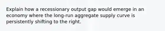 Explain how a recessionary output gap would emerge in an economy where the long-run aggregate supply curve is persistently shifting to the right.