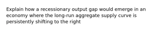 Explain how a recessionary output gap would emerge in an economy where the long-run aggregate supply curve is persistently shifting to the right