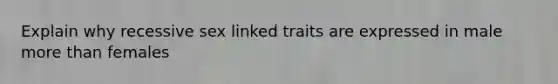 Explain why recessive sex linked traits are expressed in male more than females