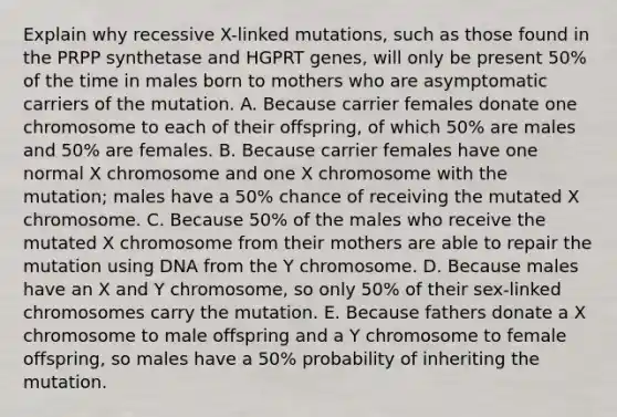 Explain why recessive X-linked mutations, such as those found in the PRPP synthetase and HGPRT genes, will only be present 50% of the time in males born to mothers who are asymptomatic carriers of the mutation. A. Because carrier females donate one chromosome to each of their offspring, of which 50% are males and 50% are females. B. Because carrier females have one normal X chromosome and one X chromosome with the mutation; males have a 50% chance of receiving the mutated X chromosome. C. Because 50% of the males who receive the mutated X chromosome from their mothers are able to repair the mutation using DNA from the Y chromosome. D. Because males have an X and Y chromosome, so only 50% of their sex-linked chromosomes carry the mutation. E. Because fathers donate a X chromosome to male offspring and a Y chromosome to female offspring, so males have a 50% probability of inheriting the mutation.