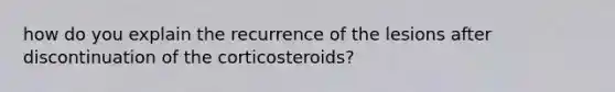 how do you explain the recurrence of the lesions after discontinuation of the corticosteroids?