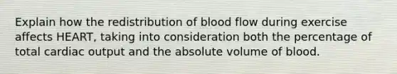 Explain how the redistribution of blood flow during exercise affects HEART, taking into consideration both the percentage of total cardiac output and the absolute volume of blood.