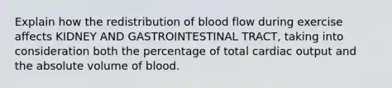 Explain how the redistribution of blood flow during exercise affects KIDNEY AND GASTROINTESTINAL TRACT, taking into consideration both the percentage of total cardiac output and the absolute volume of blood.