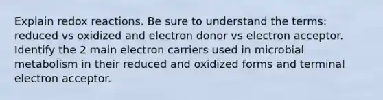 Explain redox reactions. Be sure to understand the terms: reduced vs oxidized and electron donor vs electron acceptor. Identify the 2 main electron carriers used in microbial metabolism in their reduced and oxidized forms and terminal electron acceptor.