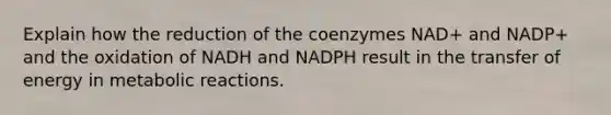 Explain how the reduction of the coenzymes NAD+ and NADP+ and the oxidation of NADH and NADPH result in the transfer of energy in metabolic reactions.