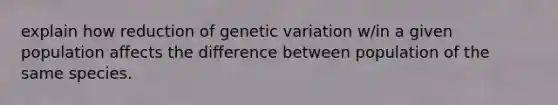 explain how reduction of genetic variation w/in a given population affects the difference between population of the same species.