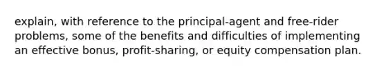 explain, with reference to the principal-agent and free-rider problems, some of the benefits and difficulties of implementing an effective bonus, profit-sharing, or equity compensation plan.