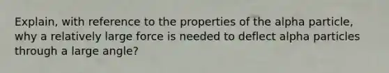 Explain, with reference to the properties of the alpha particle, why a relatively large force is needed to deflect alpha particles through a large angle?