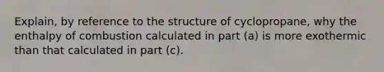 Explain, by reference to the structure of cyclopropane, why the enthalpy of combustion calculated in part (a) is more exothermic than that calculated in part (c).