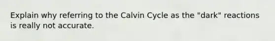 Explain why referring to the Calvin Cycle as the "dark" reactions is really not accurate.