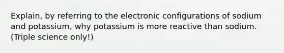 Explain, by referring to the electronic configurations of sodium and potassium, why potassium is more reactive than sodium. (Triple science only!)