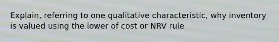 Explain, referring to one qualitative characteristic, why inventory is valued using the lower of cost or NRV rule