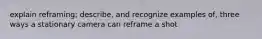 explain reframing; describe, and recognize examples of, three ways a stationary camera can reframe a shot