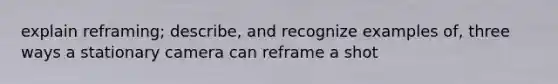 explain reframing; describe, and recognize examples of, three ways a stationary camera can reframe a shot