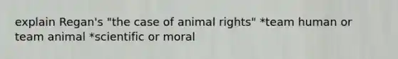 explain Regan's "the case of animal rights" *team human or team animal *scientific or moral