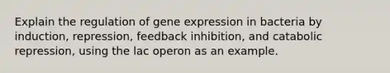 Explain the regulation of gene expression in bacteria by induction, repression, feedback inhibition, and catabolic repression, using the lac operon as an example.