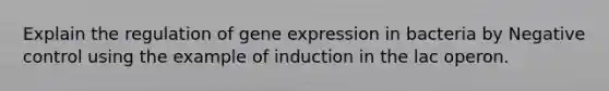 Explain the regulation of gene expression in bacteria by Negative control using the example of induction in the lac operon.