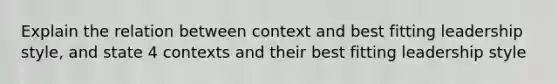 Explain the relation between context and best fitting leadership style, and state 4 contexts and their best fitting leadership style