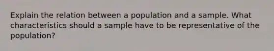 Explain the relation between a population and a sample. What characteristics should a sample have to be representative of the population?