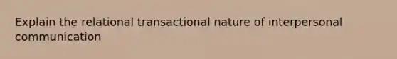 Explain the relational transactional nature of <a href='https://www.questionai.com/knowledge/kYcZI9dsWF-interpersonal-communication' class='anchor-knowledge'>interpersonal communication</a>