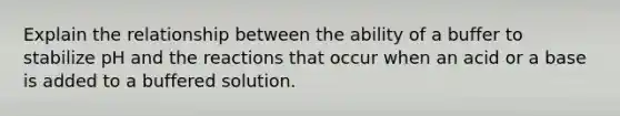 Explain the relationship between the ability of a buffer to stabilize pH and the reactions that occur when an acid or a base is added to a buffered solution.