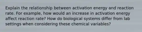 Explain the relationship between activation energy and reaction rate. For example, how would an increase in activation energy affect reaction rate? How do biological systems differ from lab settings when considering these chemical variables?