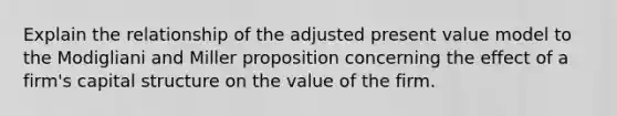 Explain the relationship of the adjusted present value model to the Modigliani and Miller proposition concerning the effect of a firm's capital structure on the value of the firm.