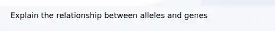 Explain the relationship between alleles and genes