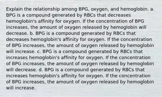 Explain the relationship among BPG, oxygen, and hemoglobin. a. BPG is a compound generated by RBCs that decreases hemoglobin's affinity for oxygen. If the concentration of BPG increases, the amount of oxygen released by hemoglobin will decrease. b. BPG is a compound generated by RBCs that decreases hemoglobin's affinity for oxygen. If the concentration of BPG increases, the amount of oxygen released by hemoglobin will increase. c. BPG is a compound generated by RBCs that increases hemoglobin's affinity for oxygen. If the concentration of BPG increases, the amount of oxygen released by hemoglobin will decrease. d. BPG is a compound generated by RBCs that increases hemoglobin's affinity for oxygen. If the concentration of BPG increases, the amount of oxygen released by hemoglobin will increase.