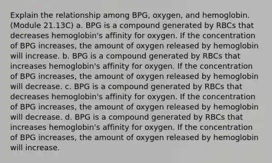 Explain the relationship among BPG, oxygen, and hemoglobin. (Module 21.13C) a. BPG is a compound generated by RBCs that decreases hemoglobin's affinity for oxygen. If the concentration of BPG increases, the amount of oxygen released by hemoglobin will increase. b. BPG is a compound generated by RBCs that increases hemoglobin's affinity for oxygen. If the concentration of BPG increases, the amount of oxygen released by hemoglobin will decrease. c. BPG is a compound generated by RBCs that decreases hemoglobin's affinity for oxygen. If the concentration of BPG increases, the amount of oxygen released by hemoglobin will decrease. d. BPG is a compound generated by RBCs that increases hemoglobin's affinity for oxygen. If the concentration of BPG increases, the amount of oxygen released by hemoglobin will increase.