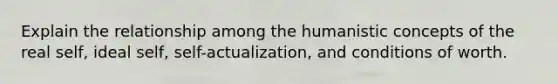 Explain the relationship among the humanistic concepts of the real self, ideal self, self-actualization, and conditions of worth.