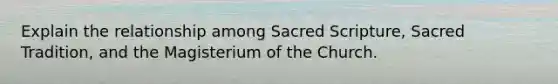 Explain the relationship among Sacred Scripture, Sacred Tradition, and the Magisterium of the Church.