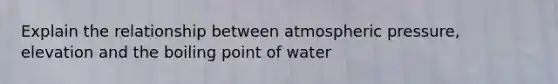 Explain the relationship between atmospheric pressure, elevation and the boiling point of water