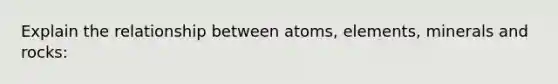 Explain the relationship between atoms, elements, <a href='https://www.questionai.com/knowledge/kvT7UCwR6X-minerals-and-rocks' class='anchor-knowledge'>minerals and rocks</a>: