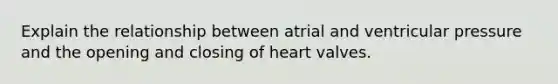 Explain the relationship between atrial and ventricular pressure and the opening and closing of heart valves.