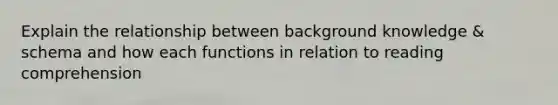 Explain the relationship between background knowledge & schema and how each functions in relation to reading comprehension