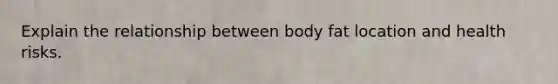 Explain the relationship between body fat location and health risks.