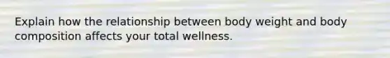 Explain how the relationship between body weight and body composition affects your total wellness.