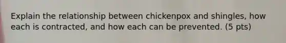 Explain the relationship between chickenpox and shingles, how each is contracted, and how each can be prevented. (5 pts)