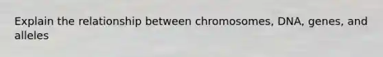 Explain the relationship between chromosomes, DNA, genes, and alleles