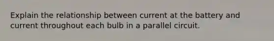 Explain the relationship between current at the battery and current throughout each bulb in a parallel circuit.