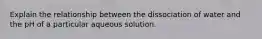 Explain the relationship between the dissociation of water and the pH of a particular aqueous solution.